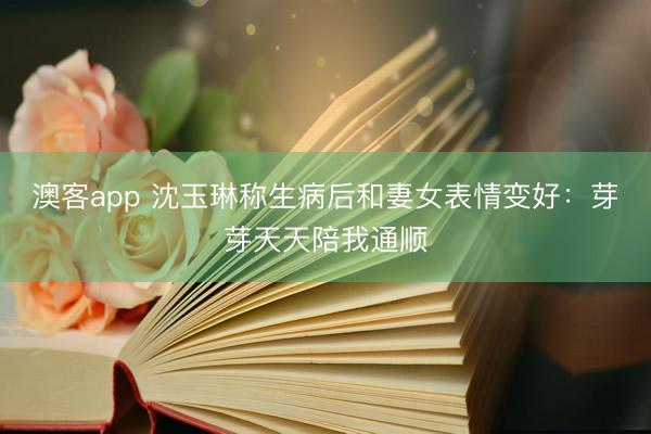 澳客app 沈玉琳称生病后和妻女表情变好：芽芽天天陪我通顺