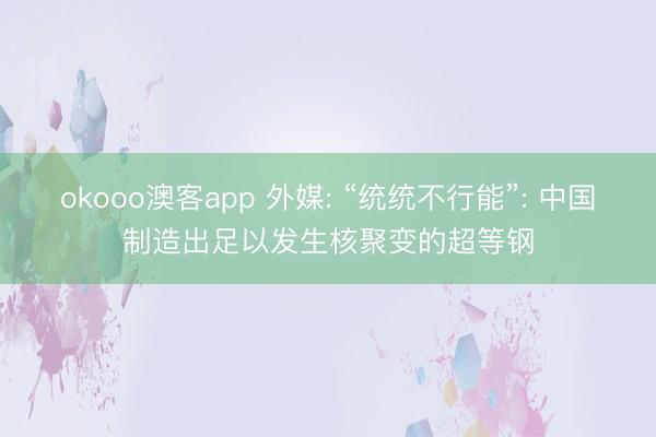 okooo澳客app 外媒: “统统不行能”: 中国制造出足以发生核聚变的超等钢