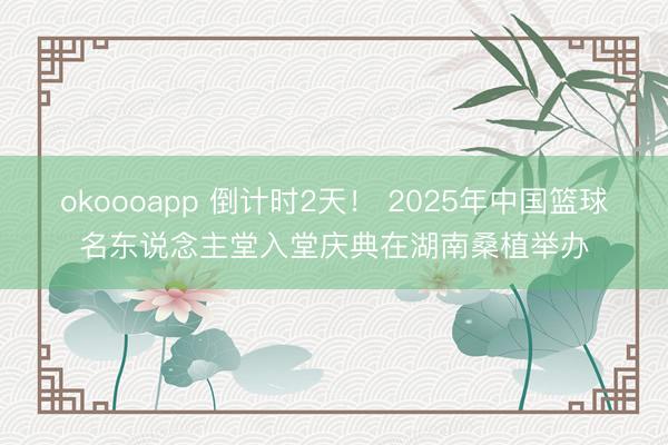 okoooapp 倒计时2天！ 2025年中国篮球名东说念主堂入堂庆典在湖南桑植举办