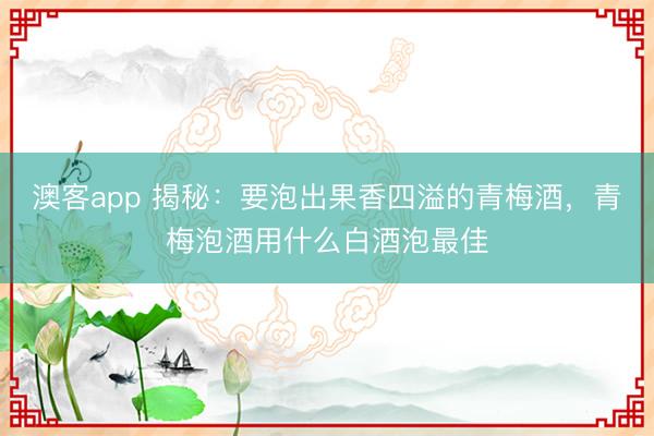 澳客app 揭秘:要泡出果香四溢的青梅酒,青梅泡酒用什么白酒泡最佳