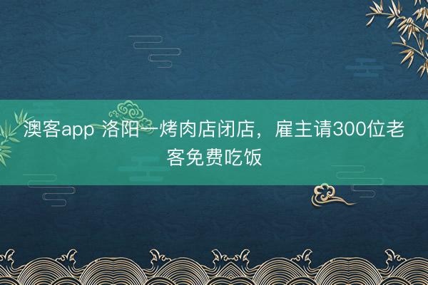 澳客app 洛阳一烤肉店闭店，雇主请300位老客免费吃饭