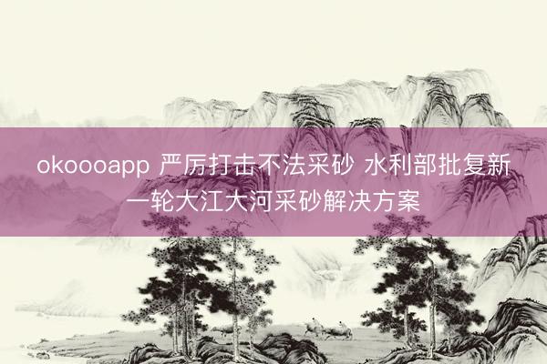 okoooapp 严厉打击不法采砂 水利部批复新一轮大江大河采砂解决方案
