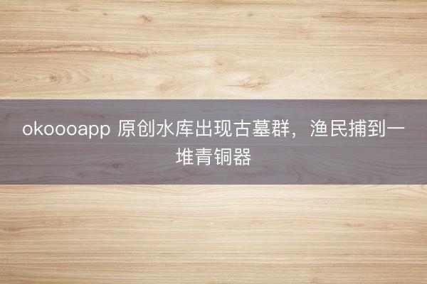 okoooapp 原创水库出现古墓群,渔民捕到一堆青铜器