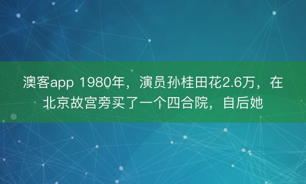 澳客app 1980年，演员孙桂田花2.6万，在北京故宫旁买了一个四合院，自后她