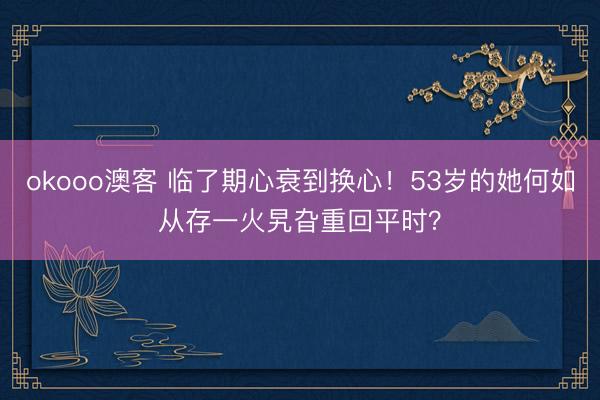 okooo澳客 临了期心衰到换心！53岁的她何如从存一火旯旮重回平时？