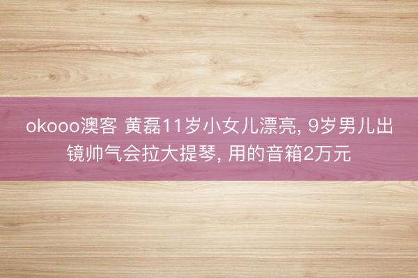 okooo澳客 黄磊11岁小女儿漂亮， 9岁男儿出镜帅气会拉大提琴， 用的音箱2万元