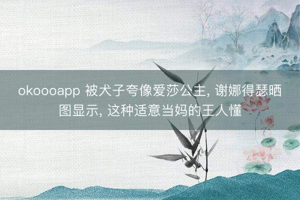 okoooapp 被犬子夸像爱莎公主， 谢娜得瑟晒图显示， 这种适意当妈的王人懂
