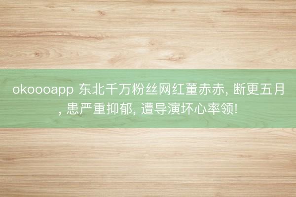okoooapp 东北千万粉丝网红董赤赤， 断更五月， 患严重抑郁， 遭导演坏心率领!