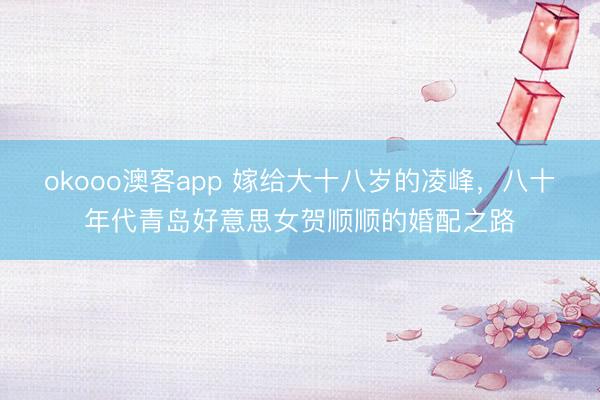 okooo澳客app 嫁给大十八岁的凌峰，八十年代青岛好意思女贺顺顺的婚配之路