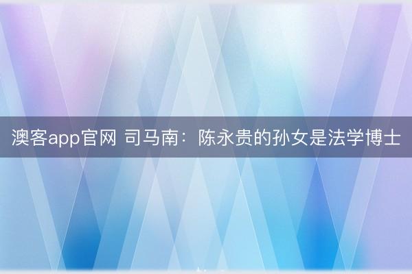 澳客app官网 司马南:陈永贵的孙女是法学博士