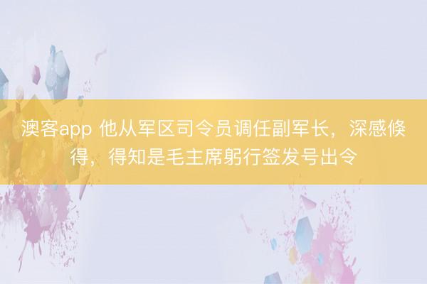 澳客app 他从军区司令员调任副军长，深感倏得，得知是毛主席躬行签发号出令
