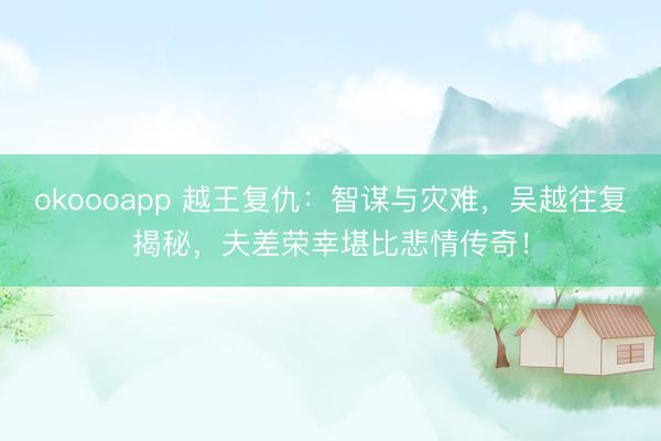 okoooapp 越王复仇：智谋与灾难，吴越往复揭秘，夫差荣幸堪比悲情传奇！