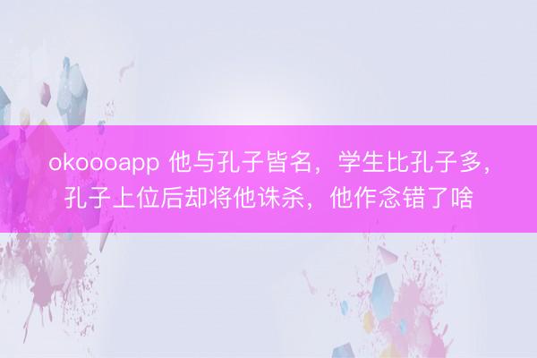 okoooapp 他与孔子皆名,学生比孔子多,孔子上位后却将他诛杀,他作念错了啥