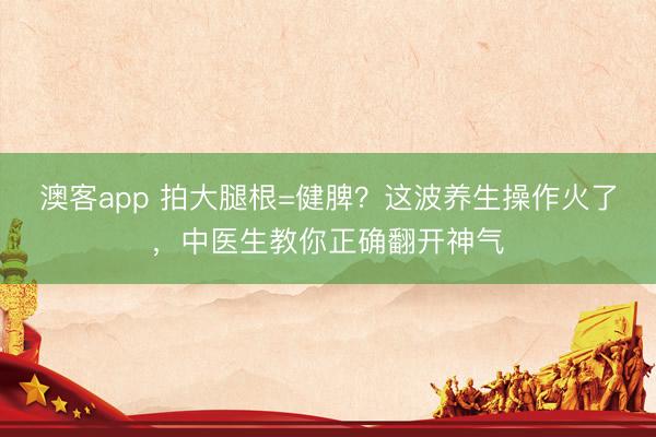 澳客app 拍大腿根=健脾？这波养生操作火了，中医生教你正确翻开神气