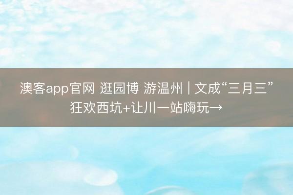 澳客app官网 逛园博 游温州 | 文成“三月三”狂欢西坑+让川一站嗨玩→