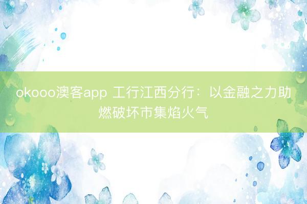 okooo澳客app 工行江西分行：以金融之力助燃破坏市集焰火气