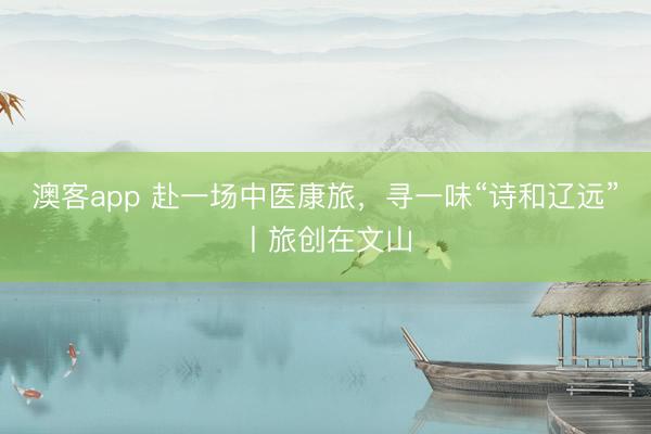 澳客app 赴一场中医康旅，寻一味“诗和辽远”丨旅创在文山