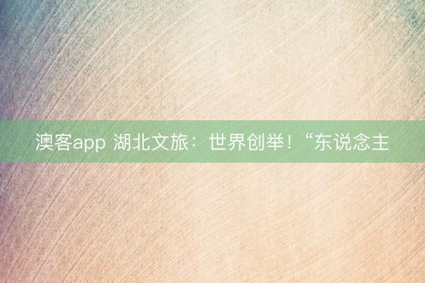澳客app 湖北文旅：世界创举！“东说念主