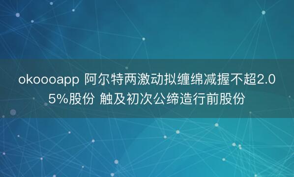 okoooapp 阿尔特两激动拟缠绵减握不超2.05%股份 触及初次公缔造行前股份
