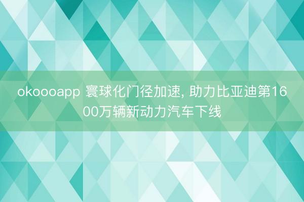 okoooapp 寰球化门径加速， 助力比亚迪第1600万辆新动力汽车下线