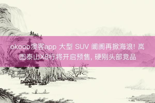 okooo澳客app 大型 SUV 阛阓再掀海浪! 岚图泰山X8行将开启预售， 硬刚头部竞品