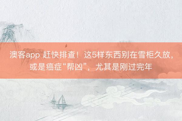 澳客app 赶快排查！这5样东西别在雪柜久放，或是癌症“帮凶”，尤其是刚过完年