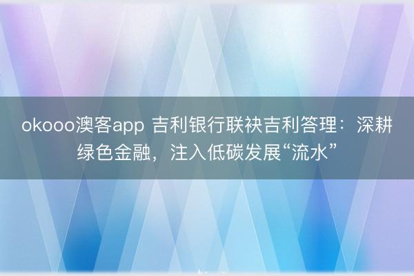 okooo澳客app 吉利银行联袂吉利答理：深耕绿色金融，注入低碳发展“流水”