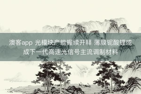 澳客app 光模块产能握续开释 薄膜铌酸锂或成下一代高速光信号主流调制材料