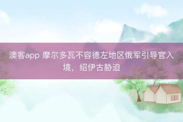 澳客app 摩尔多瓦不容德左地区俄军引导官入境，绍伊古胁迫