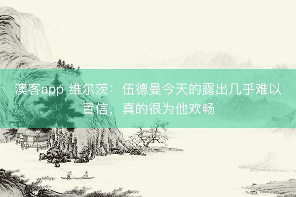 澳客app 维尔茨：伍德曼今天的露出几乎难以置信，真的很为他欢畅