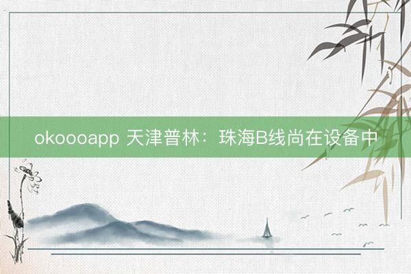 okoooapp 天津普林：珠海B线尚在设备中