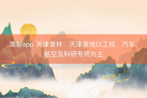 澳客app 天津普林：天津基地以工控、汽车、航空及科研专用为主