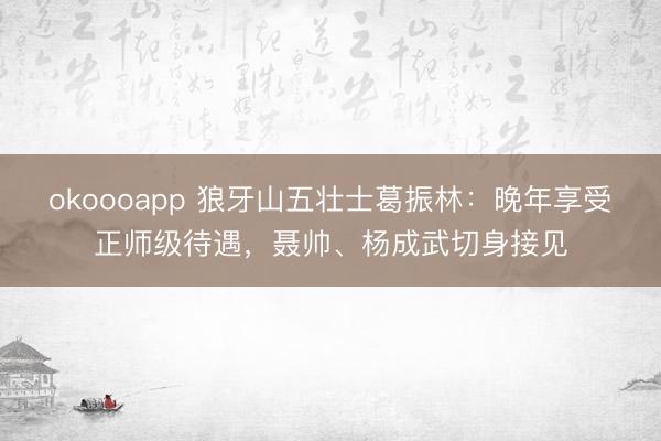 okoooapp 狼牙山五壮士葛振林：晚年享受正师级待遇，聂帅、杨成武切身接见