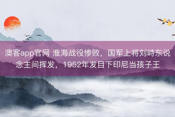 澳客app官网 淮海战役惨败，国军上将刘峙东说念主间挥发，1952年发目下印尼当孩子王