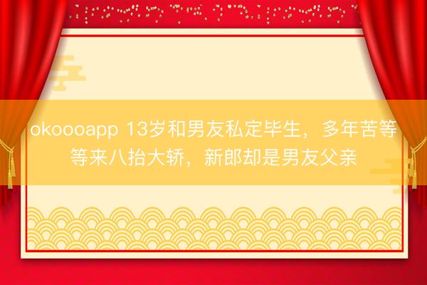 okoooapp 13岁和男友私定毕生，多年苦等等来八抬大轿，新郎却是男友父亲