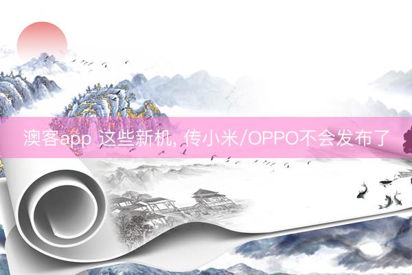 澳客app 这些新机， 传小米/OPPO不会发布了