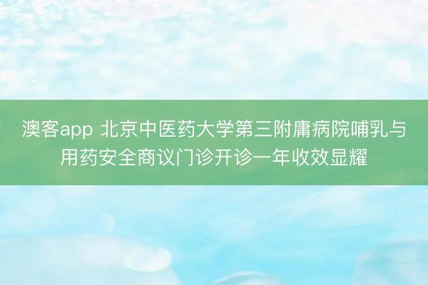 澳客app 北京中医药大学第三附庸病院哺乳与用药安全商议门诊开诊一年收效显耀
