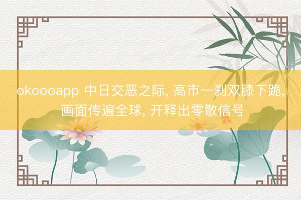 okoooapp 中日交恶之际， 高市一刹双膝下跪， 画面传遍全球， 开释出零散信号