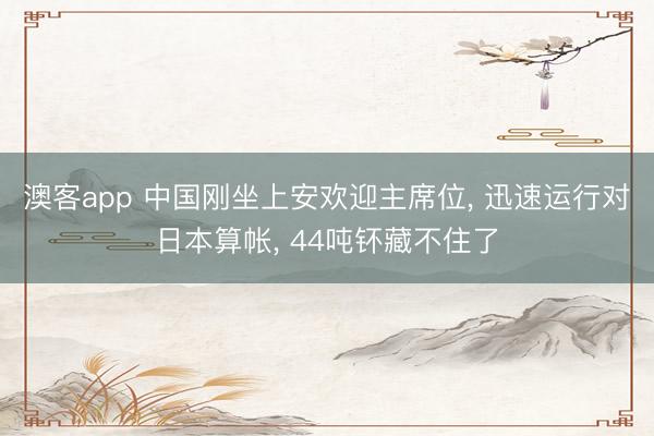 澳客app 中国刚坐上安欢迎主席位， 迅速运行对日本算帐， 44吨钚藏不住了