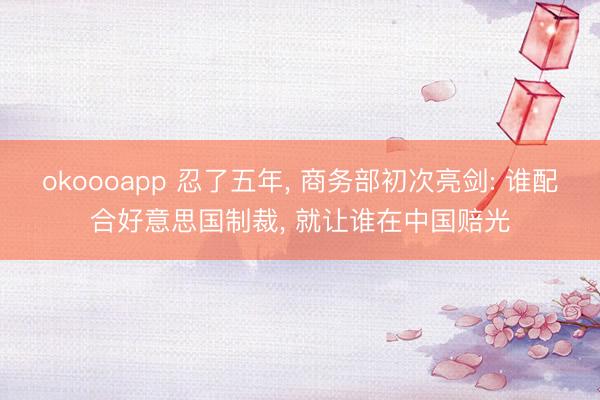 okoooapp 忍了五年， 商务部初次亮剑: 谁配合好意思国制裁， 就让谁在中国赔光