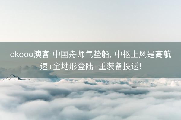 okooo澳客 中国舟师气垫船， 中枢上风是高航速+全地形登陆+重装备投送!